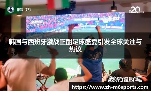 韩国与西班牙激战正酣足球盛宴引发全球关注与热议